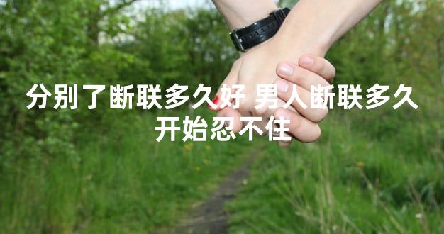 分别了断联多久好 男人断联多久开始忍不住